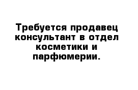  Требуется продавец-консультант в отдел косметики и парфюмерии.